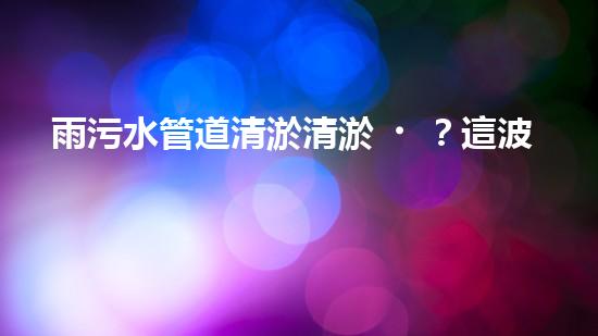 雨污水管道清淤清淤？這波操作到底有多重要？！